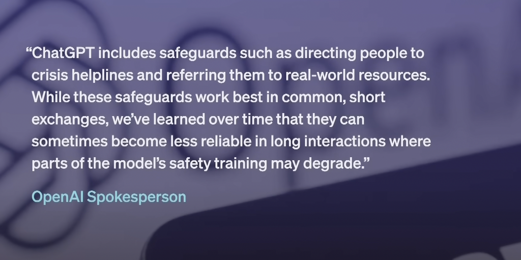 Quote graphic with text from an OpenAI spokesperson: “ChatGPT includes safeguards such as directing people to crisis helplines and referring them to real-world resources. While these safeguards work best in common, short exchanges, we’ve learned over time that they can sometimes become less reliable in long interactions where parts of the model’s safety training may degrade.” The attribution reads: OpenAI Spokesperson.