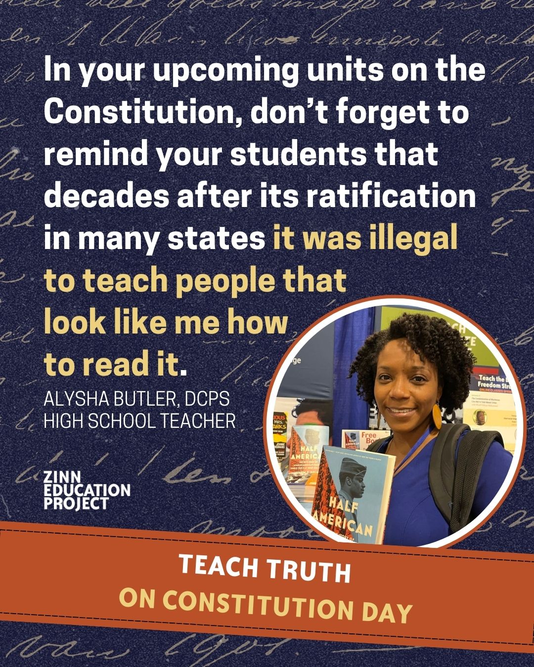 Graphic with a quote from Alysha Butler, a DCPS high school teacher: ‘In your upcoming units on the Constitution, don’t forget to remind your students that decades after its ratification in many states it was illegal to teach people that look like me how to read it.’ A photo of Alysha Butler holding the book Half American is shown in a circular frame. Banner at the bottom reads ‘Teach Truth on Constitution Day.’ Created by Zinn Education Project.
